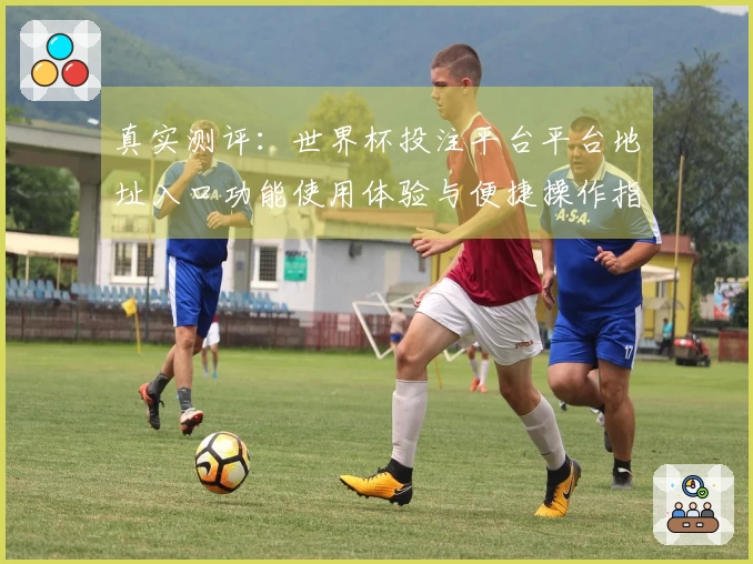 真实测评：世界杯投注平台平台地址入口功能使用体验与便捷操作指南