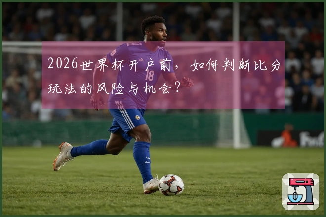 2026世界杯开户前，如何判断比分玩法的风险与机会？