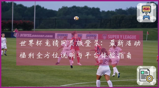 世界杯竞猜网页版登录：最新活动福利全方位说明与平台体验指南