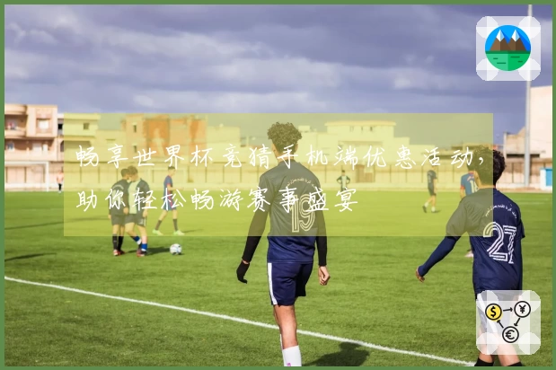 畅享世界杯竞猜手机端优惠活动,助你轻松畅游赛事盛宴