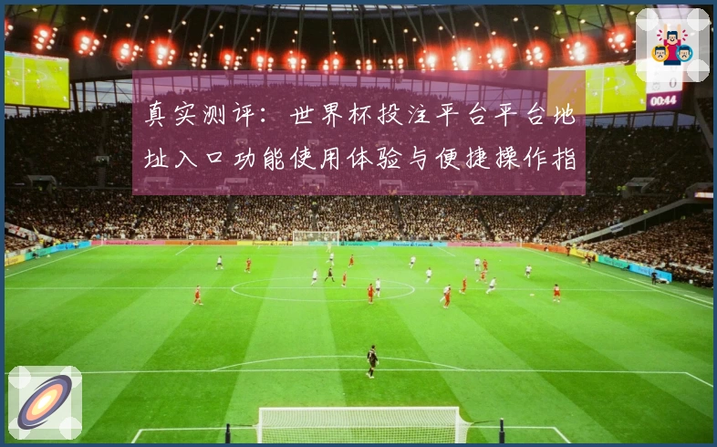 真实测评：世界杯投注平台平台地址入口功能使用体验与便捷操作指南